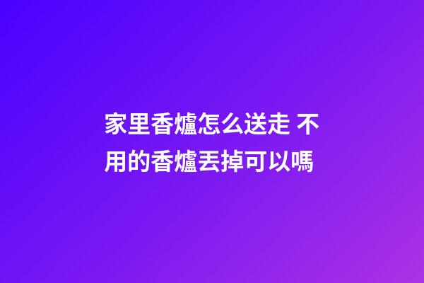 家里香爐怎么送走 不用的香爐丟掉可以嗎